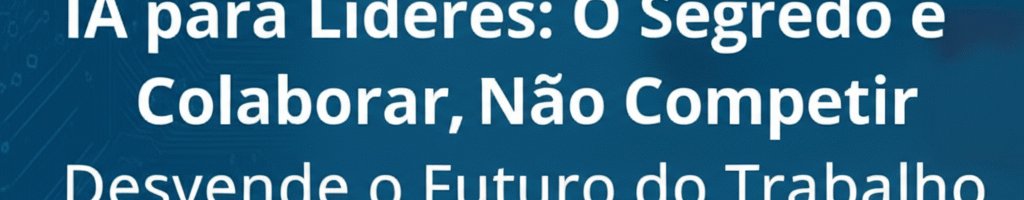 IA para Líderes: O Segredo é Colaborar, Não Competir. Desvende o Futuro do Trabalho